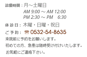 診療・ご予約
診療時間:月~土曜日
AM 9:00 ~ AM 12:00
PM 2:30 ~ PM 6:30
休 診 日:木曜・日曜・祝日
ご 予 約:
来院前に予約をお願いします。初めての方、急患は随時受け付けいたします。お気軽にご連絡下さい。